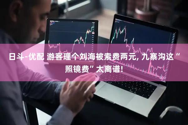 日斗-优配 游客理个刘海被索费两元, 九寨沟这“照镜费”太离谱!