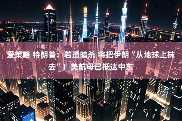 爱策略 特朗普：若遭暗杀 将把伊朗“从地球上抹去”！美航母已抵达中东