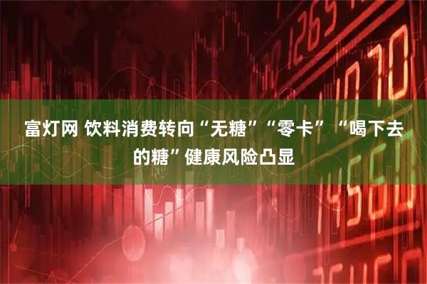 富灯网 饮料消费转向“无糖”“零卡” “喝下去的糖”健康风险凸显