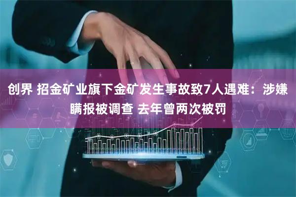创界 招金矿业旗下金矿发生事故致7人遇难：涉嫌瞒报被调查 去年曾两次被罚