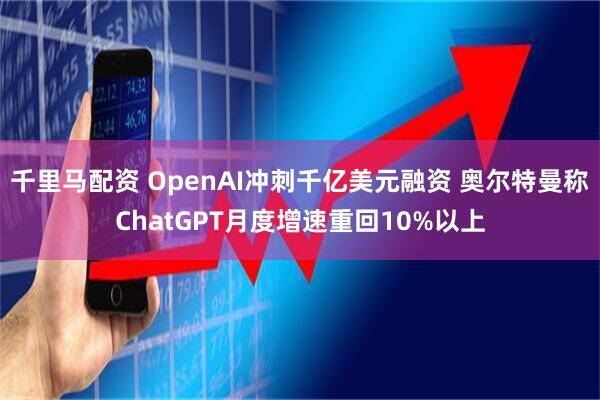 千里马配资 OpenAI冲刺千亿美元融资 奥尔特曼称ChatGPT月度增速重回10%以上