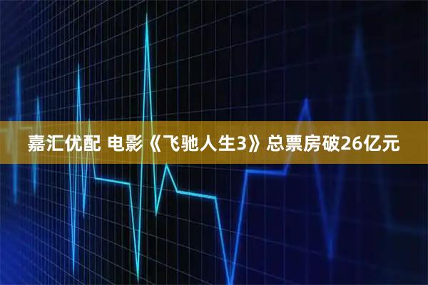 嘉汇优配 电影《飞驰人生3》总票房破26亿元
