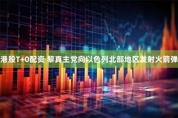 港股T+0配资 黎真主党向以色列北部地区发射火箭弹