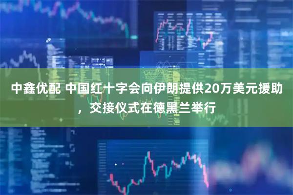中鑫优配 中国红十字会向伊朗提供20万美元援助，交接仪式在德黑兰举行
