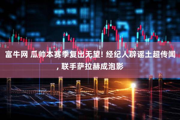 富牛网 瓜帅本赛季复出无望! 经纪人辟谣土超传闻, 联手萨拉赫成泡影