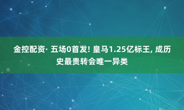 金控配资· 五场0首发! 皇马1.25亿标王, 成历史最贵转会唯一异类