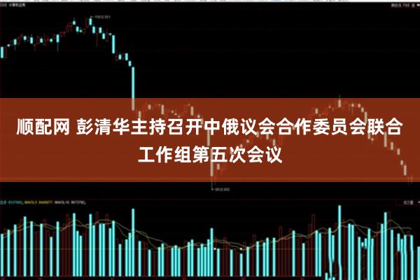 顺配网 彭清华主持召开中俄议会合作委员会联合工作组第五次会议