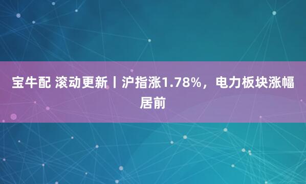 宝牛配 滚动更新丨沪指涨1.78%，电力板块涨幅居前