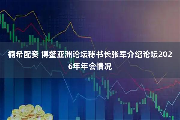 楠希配资 博鳌亚洲论坛秘书长张军介绍论坛2026年年会情况