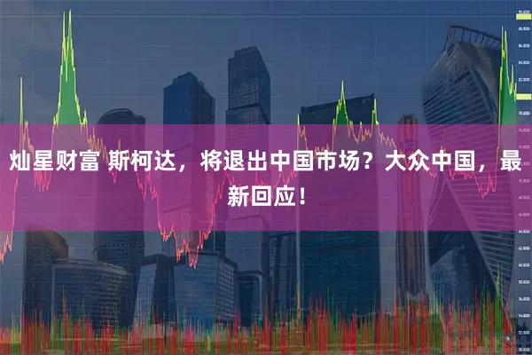 灿星财富 斯柯达，将退出中国市场？大众中国，最新回应！