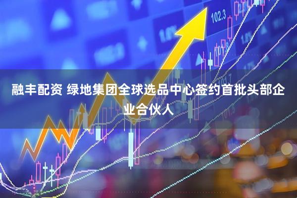 融丰配资 绿地集团全球选品中心签约首批头部企业合伙人