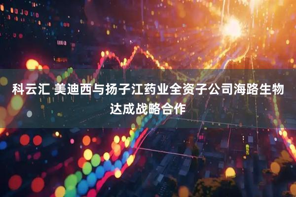 科云汇 美迪西与扬子江药业全资子公司海路生物达成战略合作