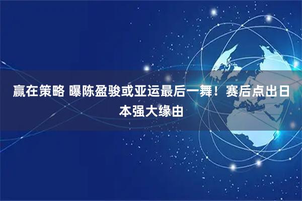 赢在策略 曝陈盈骏或亚运最后一舞！赛后点出日本强大缘由