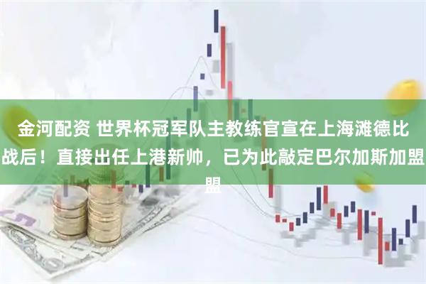 金河配资 世界杯冠军队主教练官宣在上海滩德比战后！直接出任上港新帅，已为此敲定巴尔加斯加盟