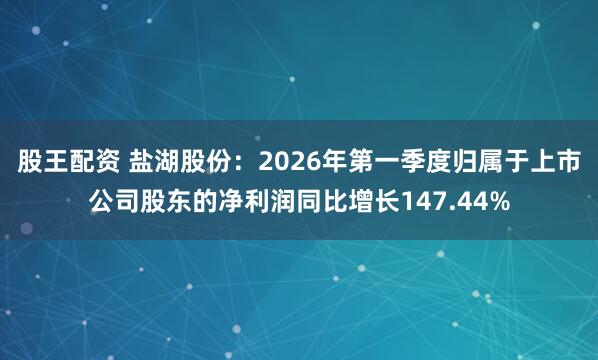 股王配资 盐湖股份：2026年第一季度归属于上市公司股东的净利润同比增长147.44%