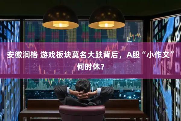 安徽润格 游戏板块莫名大跌背后，A股“小作文”何时休？