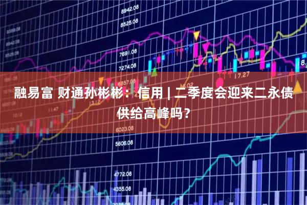 融易富 财通孙彬彬：信用 | 二季度会迎来二永债供给高峰吗？