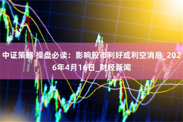 中证策略 操盘必读：影响股市利好或利空消息_2026年4月16日_财经新闻