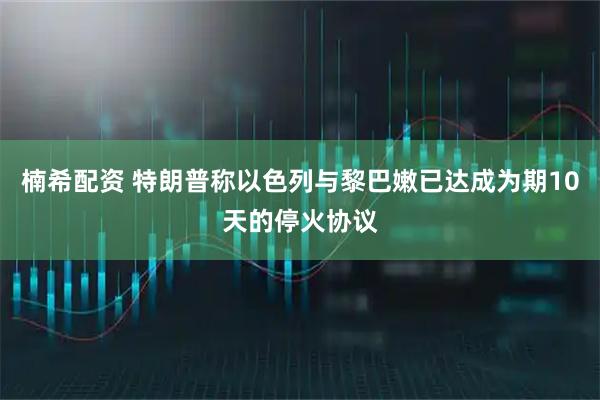 楠希配资 特朗普称以色列与黎巴嫩已达成为期10天的停火协议