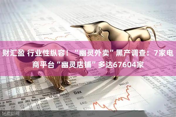 财汇盈 行业性纵容！“幽灵外卖”黑产调查：7家电商平台“幽灵店铺”多达67604家