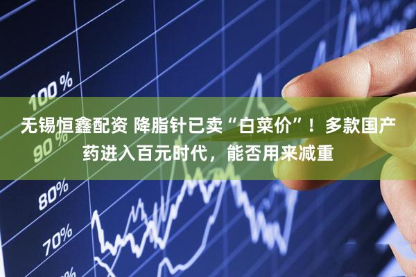 无锡恒鑫配资 降脂针已卖“白菜价”！多款国产药进入百元时代，能否用来减重