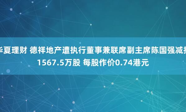 华夏理财 德祥地产遭执行董事兼联席副主席陈国强减持1567.5万股 每股作价0.74港元