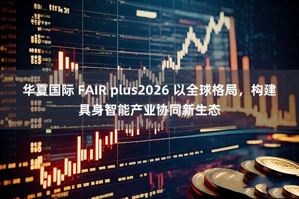 华夏国际 FAIR plus2026 以全球格局,构建具身智能产业协同新生态