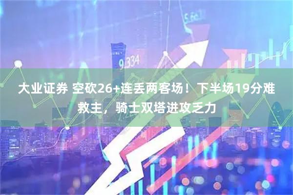 大业证券 空砍26+连丢两客场！下半场19分难救主，骑士双塔进攻乏力