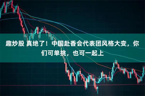 趣炒股 真绝了！中国赴香会代表团风格大变，你们可单挑，也可一起上