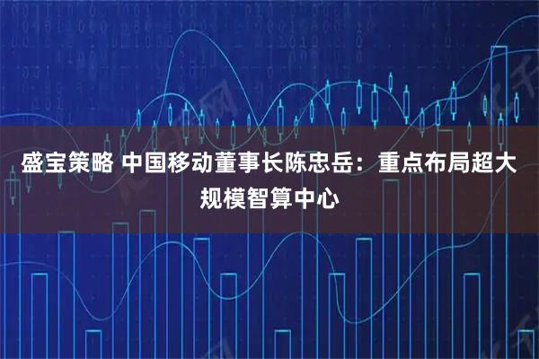 盛宝策略 中国移动董事长陈忠岳：重点布局超大规模智算中心