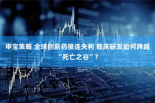 申宝策略 全球创新药接连失利 临床研发如何跨越“死亡之谷”？