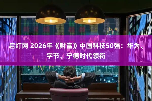 启灯网 2026年《财富》中国科技50强：华为、字节、宁德时代领衔