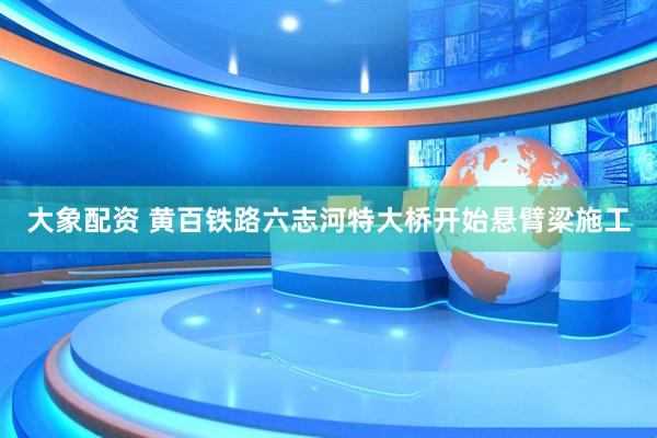 大象配资 黄百铁路六志河特大桥开始悬臂梁施工