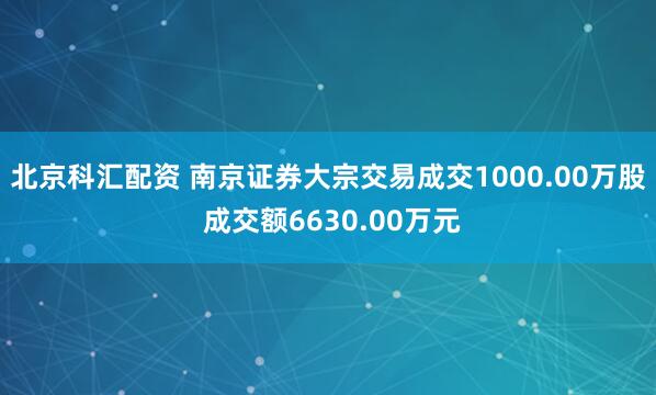 北京科汇配资 南京证券大宗交易成交1000.00万股 成交额6630.00万元