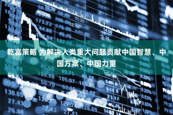 乾富策略 为解决人类重大问题贡献中国智慧、中国方案、中国力量