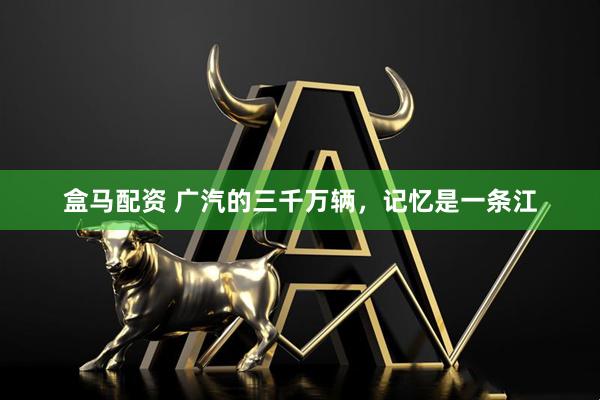 盒马配资 广汽的三千万辆，记忆是一条江
