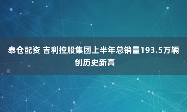 泰仓配资 吉利控股集团上半年总销量193.5万辆 创历史新高