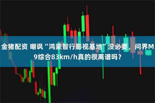 金猪配资 嘲讽“鸿蒙智行影视基地”没必要，问界M9综合83km/h真的很离谱吗？