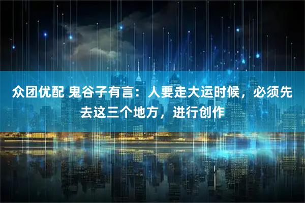 众团优配 鬼谷子有言：人要走大运时候，必须先去这三个地方，进行创作