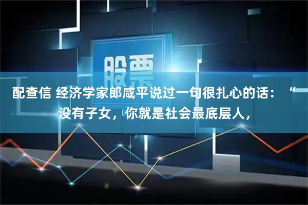 配查信 经济学家郎咸平说过一句很扎心的话： “没有子女，你就是社会最底层人，