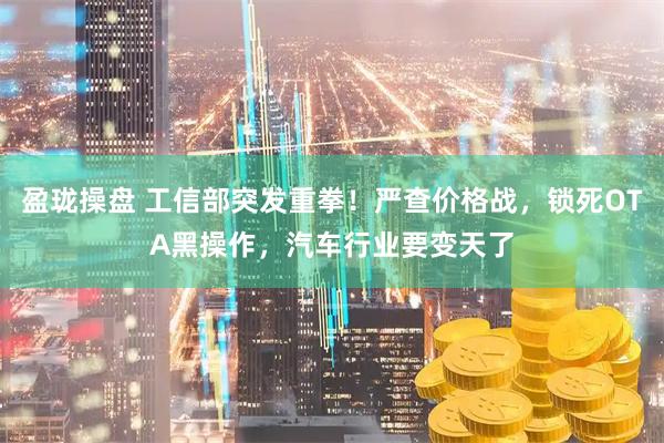盈珑操盘 工信部突发重拳！严查价格战，锁死OTA黑操作，汽车行业要变天了