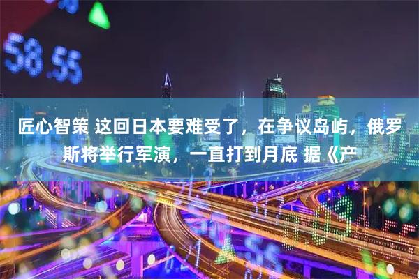 匠心智策 这回日本要难受了，在争议岛屿，俄罗斯将举行军演，一直打到月底 据《产