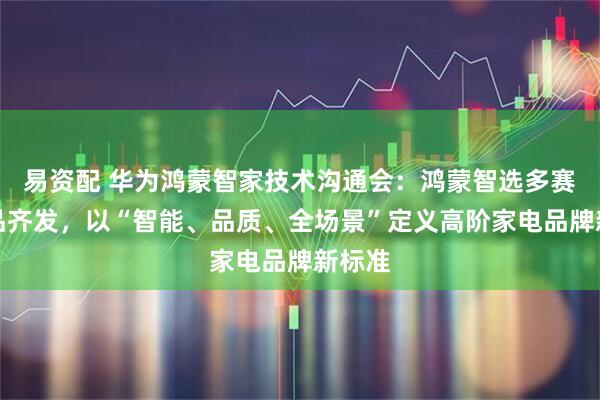 易资配 华为鸿蒙智家技术沟通会：鸿蒙智选多赛道新品齐发，以“智能、品质、全场景”定义高阶家电品牌新标准