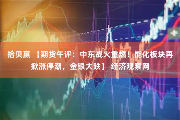 拾贝赢 【期货午评：中东战火重燃！能化板块再掀涨停潮，金银大跌】 经济观察网